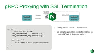 gRPC Proxying with SSL Termination
server {
listen 443 ssl http2;
ssl_certificate server.crt;
ssl_certificate_key server.key;
location / {
grpc_pass grpc://localhost:50051;
}
}
• Configure SSL and HTTP/2 as usual
• Go sample application needs to modified to
point to NGINX IP Address and port.
 
