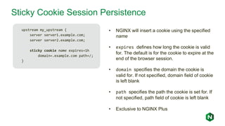 Sticky Cookie Session Persistence
upstream my_upstream {
server server1.example.com;
server server2.example.com;
sticky cookie name expires=1h
domain=.example.com path=/;
}
• NGINX will insert a cookie using the specified
name
• expires defines how long the cookie is valid
for. The default is for the cookie to expire at the
end of the browser session.
• domain specifies the domain the cookie is
valid for. If not specified, domain field of cookie
is left blank
• path specifies the path the cookie is set for. If
not specified, path field of cookie is left blank
• Exclusive to NGINX Plus
 