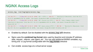 MORE INFORMATION AT
NGINX.COM
NGINX Access Logs
192.168.179.1 - - [15/May/2017:16:36:25 -0700] "GET / HTTP/1.1" 200 612 "-" "Mozilla/5.0 (Macintosh; Intel Mac OS X
10_12_3) AppleWebKit/537.36 (KHTML, like Gecko) Chrome/58.0.3029.110 Safari/537.36" "-"
192.168.179.1 - - [15/May/2017:16:36:26 -0700] "GET /favicon.ico HTTP/1.1" 404 571 "http://fmemon-redhat.local/"
"Mozilla/5.0 (Macintosh; Intel Mac OS X 10_12_3) AppleWebKit/537.36 (KHTML, like Gecko) Chrome/58.0.3029.110
Safari/537.36" "-"
192.168.179.1 - - [15/May/2017:16:36:31 -0700] "GET /basic_status HTTP/1.1" 200 100 "-" "Mozilla/5.0 (Macintosh; Intel
Mac OS X 10_12_3) AppleWebKit/537.36 (KHTML, like Gecko) Chrome/58.0.3029.110 Safari/537.36" "-"
● Enabled by default. Can be disabled with the access_log off directive.
● Nginx uses the combined log format (also used by Apache) and includes IP address,
date, request , referrer, user agent, etc. You can add additional NGINX variables, e.g.
timing and a Log format configurable with the log_format directive
● Can enable access logs at a virtual server scope
access_log /var/log/nginx/access.log;
 
