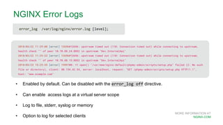 MORE INFORMATION AT
NGINX.COM
NGINX Error Logs
2018/03/22 11:29:08 [error] 12696#12696: upstream timed out (110: Connection timed out) while connecting to upstream,
health check "" of peer 10.70.88.24:8832 in upstream "Dev.InternalApi"
2018/03/22 11:29:23 [error] 12696#12696: upstream timed out (110: Connection timed out) while connecting to upstream,
health check "" of peer 10.70.88.15:8832 in upstream "Dev.InternalApi"
2018/03/23 15:25:35 [error] 19997#0: *1 open() "/var/www/nginx-default/phpmy-admin/scripts/setup.php" failed (2: No such
file or directory), client: 80.154.42.54, server: localhost, request: "GET /phpmy-admin/scripts/setup.php HTTP/1.1",
host: "www.example.com"
• Enabled by default. Can be disabled with the error_log off directive.
• Can enable access logs at a virtual server scope
• Log to file, stderr, syslog or memory
• Option to log for selected clients
error_log /var/log/nginx/error.log [level];
 