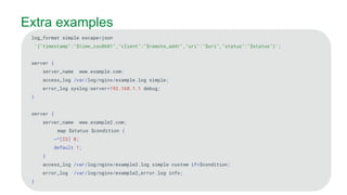 MORE INFORMATION AT
NGINX.COM
Extra examples
log_format simple escape=json
'{"timestamp":"$time_iso8601","client":"$remote_addr","uri":"$uri","status":"$status"}';
server {
server_name www.example.com;
access_log /var/log/nginx/example.log simple;
error_log syslog:server=192.168.1.1 debug;
}
server {
server_name www.example2.com;
map $status $condition {
~^[23] 0;
default 1;
}
access_log /var/log/nginx/example2.log simple custom if=$condition;
error_log /var/log/nginx/example2_error.log info;
}
 