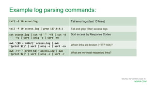 MORE INFORMATION AT
NGINX.COM
Example log parsing commands:
tail -f 10 error.log Tail error logs (last 10 lines)
tail -f 10 access.log | grep 127.0.0.1 Tail and grep (filter) access logs
cat access.log | cut -d '"' -f3 | cut -d
' ' -f2 | sort | uniq -c | sort -rn
Sort access by Response Codes
awk '($9 ~ /404/)' access.log | awk
'{print $7}' | sort | uniq -c | sort -rn
Which links are broken (HTTP 404)?
awk -F" '{print $2}' access.log | awk
'{print $2}' | sort | uniq -c | sort -r
What are my most requested links?
 