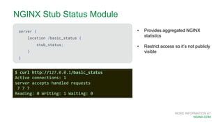 MORE INFORMATION AT
NGINX.COM
NGINX Stub Status Module
server {
location /basic_status {
stub_status;
}
}
• Provides aggregated NGINX
statistics
• Restrict access so it’s not publicly
visible
$ curl http://127.0.0.1/basic_status
Active connections: 1
server accepts handled requests
7 7 7
Reading: 0 Writing: 1 Waiting: 0
 