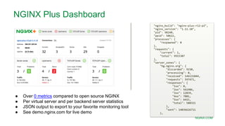 MORE INFORMATION AT
NGINX.COM
● Over 0 metrics compared to open source NGINX
● Per virtual server and per backend server statistics
● JSON output to export to your favorite monitoring tool
● See demo.nginx.com for live demo
"nginx_build": "nginx-plus-r12-p2",
"nginx_version": "1.11.10",
"pid": 98240,
"ppid": 50622,
"processes": {
"respawned": 0
},
"requests": {
"current": 1,
"total": 9915307
},
"server_zones": {
"hg.nginx.org": {
"discarded": 9150,
"processing": 0,
"received": 146131844,
"requests": 597471,
"responses": {
"1xx": 0,
"2xx": 561986,
"3xx": 12839,
"4xx": 7081,
"5xx": 6415,
"total": 588321
},
"sent": 14036626711
},
NGINX Plus Dashboard
 