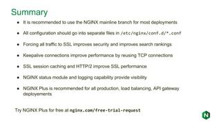 Summary
● It is recommended to use the NGINX mainline branch for most deployments
● All configuration should go into separate files in /etc/nginx/conf.d/*.conf
● Forcing all traffic to SSL improves security and improves search rankings
● Keepalive connections improve performance by reusing TCP connections
● SSL session caching and HTTP/2 improve SSL performance
● NGINX status module and logging capability provide visibility
● NGINX Plus is recommended for all production, load balancing, API gateway
deployements
Try NGINX Plus for free at nginx.com/free-trial-request
 
