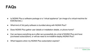 MORE INFORMATION AT
NGINX.COM
FAQs
● Is NGINX Plus a software package or a “virtual appliance” (an image of a virtual machine for
ESX/Xen/etc.)
● What kind of 3rd party software is bundled along with NGINX Plus?
● Does NGINX Plus gather user details or installation details, or phone home?
● Can we leave everything as-is after we successfully do a trial of NGINX Plus and have
purchased subscriptions, or will we need to re-install/re-deploy NGINX Plus?
● What happens when my NGINX Plus subscription expires?
 