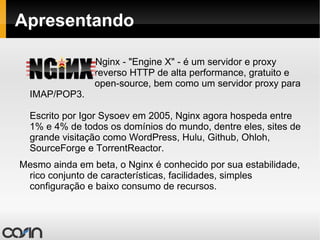 Apresentando Nginx - "Engine X" - é um servidor e proxy  reverso HTTP de alta performance, gratuito e  open-source, bem como um servidor proxy para IMAP/POP3.  Escrito por Igor Sysoev em 2005, Nginx agora hospeda entre 1% e 4% de todos os domínios do mundo, dentre eles, sites de grande visitação como WordPress, Hulu, Github, Ohloh, SourceForge e TorrentReactor. Mesmo ainda em beta, o Nginx é conhecido por sua estabilidade, rico conjunto de características, facilidades, simples configuração e baixo consumo de recursos. 