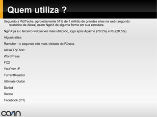 Quem utiliza ? Segundo a W2Techs, aproxidamente 51% de 1 milhão de grandes sites na web (segundo relatórios da Alexa) usam NginX de alguma forma em sua estrutura. NginX ja é o terceiro webserver mais utilizado, logo após Apache (70.2%) e IIS (20.5%). Alguns sites: Rambler – o segundo site mais visitado da Rússia. 