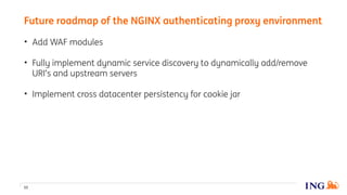 • Add WAF modules
• Fully implement dynamic service discovery to dynamically add/remove
URI’s and upstream servers
• Implement cross datacenter persistency for cookie jar
Future roadmap of the NGINX authenticating proxy environment
53
 