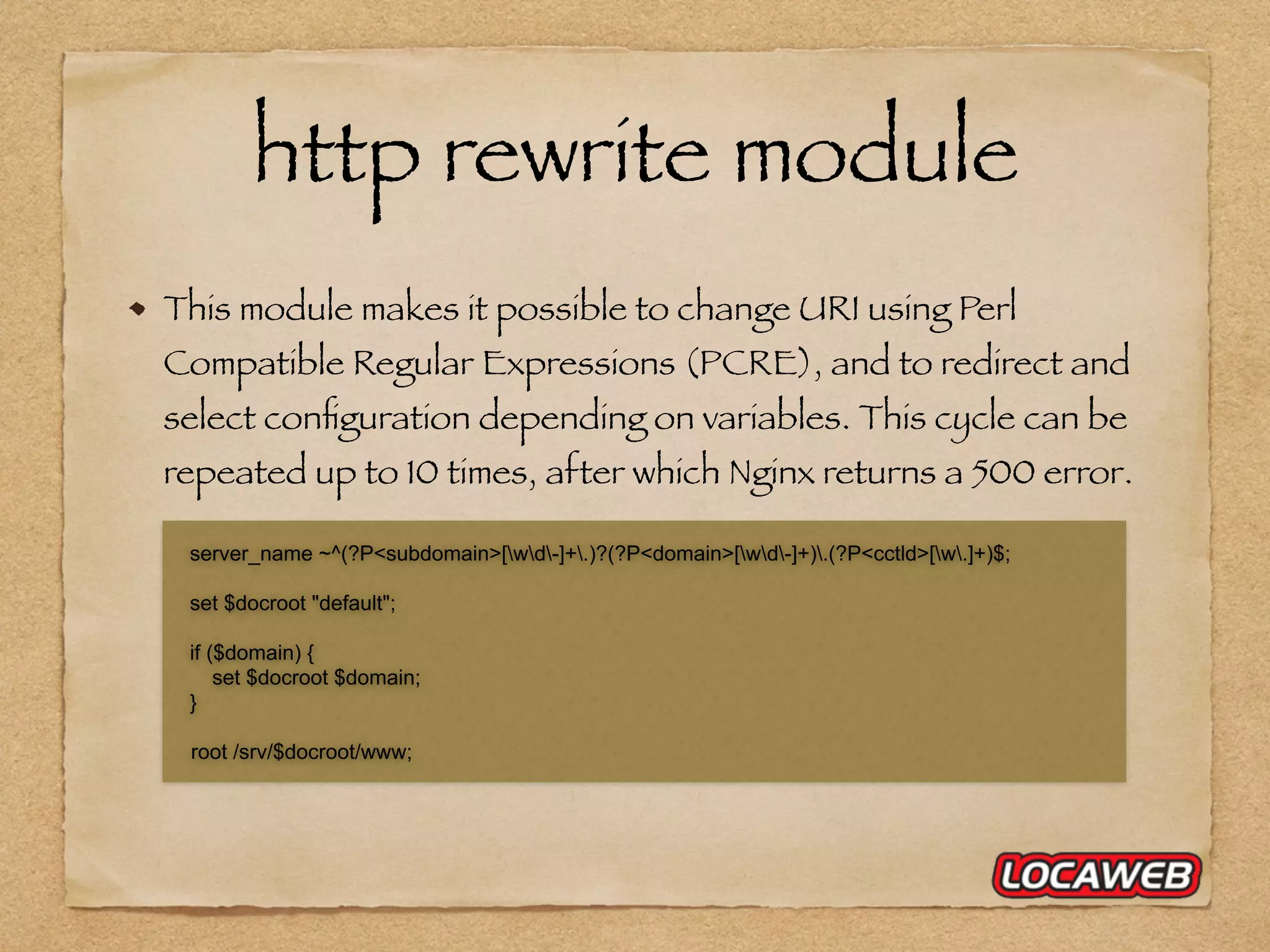 http rewrite module This module makes it possible to change URI using Perl Compatible Regular Expressions (PCRE), and to redirect and select conﬁguration depending on variables. This cycle can be repeated up to 10 times, after which Nginx returns a 500 error. server_name ~^(?P<subdomain>[wd-]+.)?(?P<domain>[wd-]+).(?P<cctld>[w.]+)$; set $docroot "default"; if ($domain) { set $docroot $domain; } root /srv/$docroot/www; 