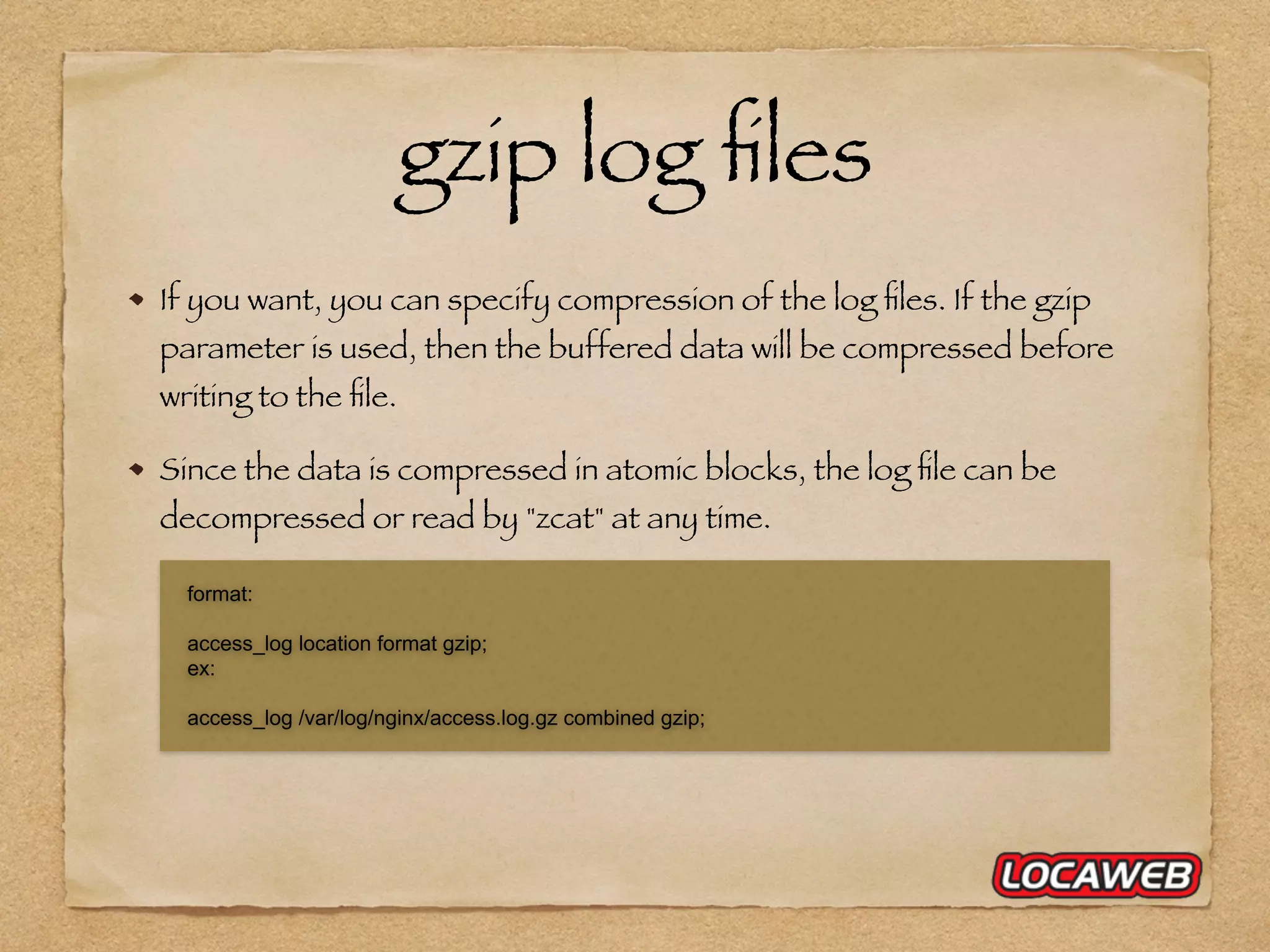 gzip log ﬁles If you want, you can specify compression of the log ﬁles. If the gzip parameter is used, then the buffered data will be compressed before writing to the ﬁle. Since the data is compressed in atomic blocks, the log ﬁle can be decompressed or read by "zcat" at any time. format: access_log location format gzip; ex: access_log /var/log/nginx/access.log.gz combined gzip; 