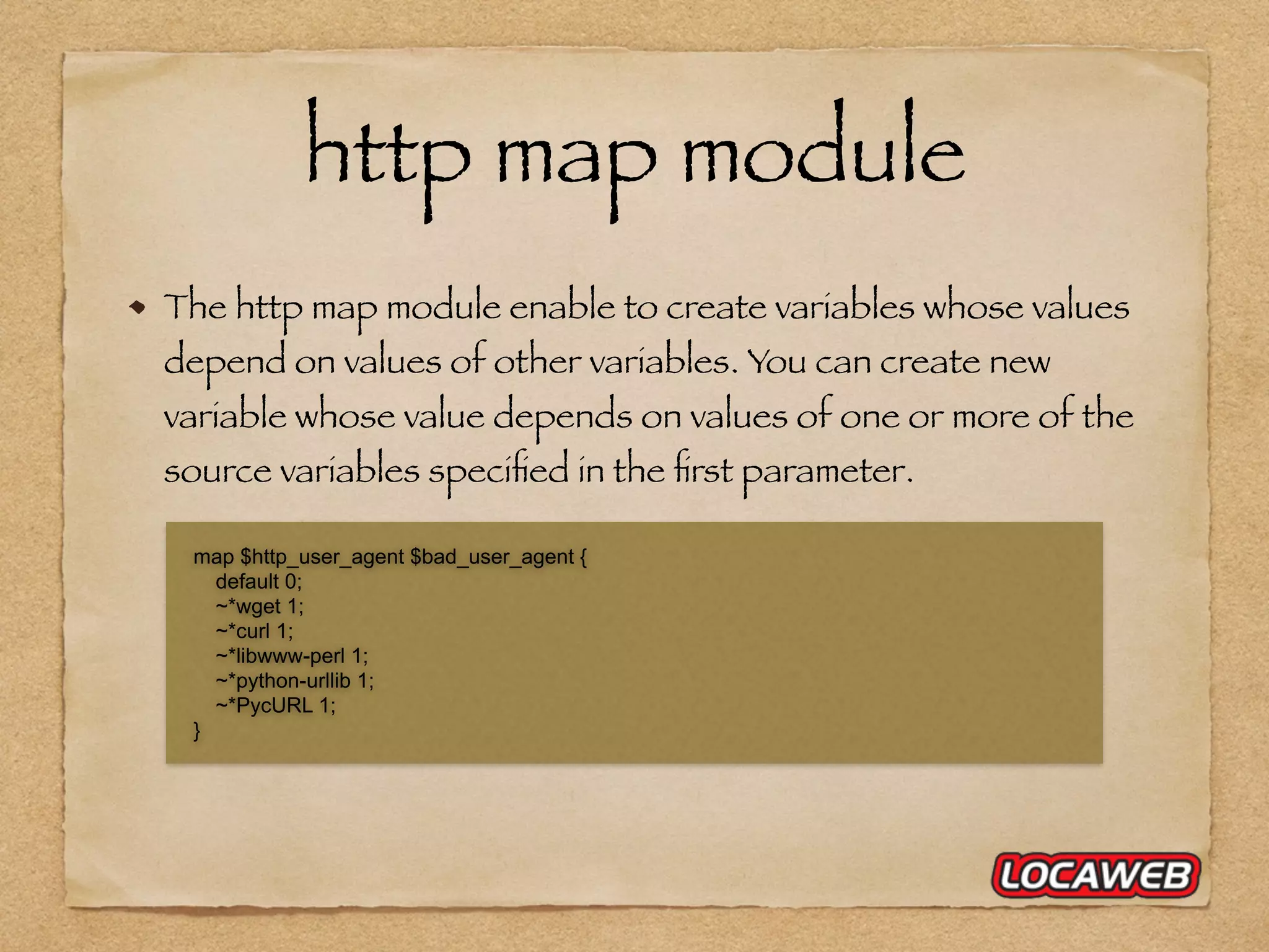 http map module The http map module enable to create variables whose values depend on values of other variables. You can create new variable whose value depends on values of one or more of the source variables speciﬁed in the ﬁrst parameter. map $http_user_agent $bad_user_agent { default 0; ~*wget 1; ~*curl 1; ~*libwww-perl 1; ~*python-urllib 1; ~*PycURL 1; } 