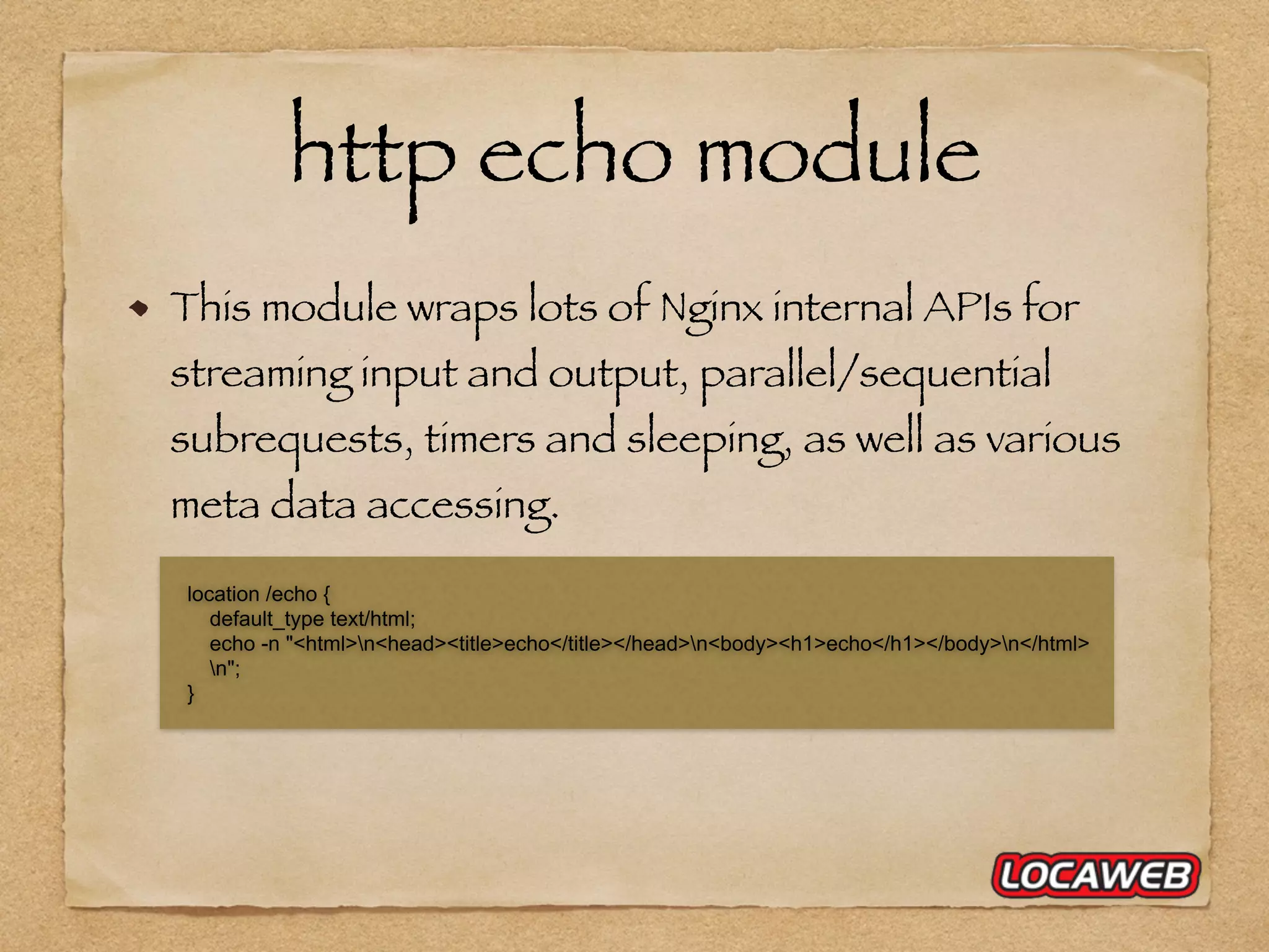 http echo module This module wraps lots of Nginx internal APIs for streaming input and output, parallel/sequential subrequests, timers and sleeping, as well as various meta data accessing. location /echo { default_type text/html; echo -n "<html>n<head><title>echo</title></head>n<body><h1>echo</h1></body>n</html> n"; } 