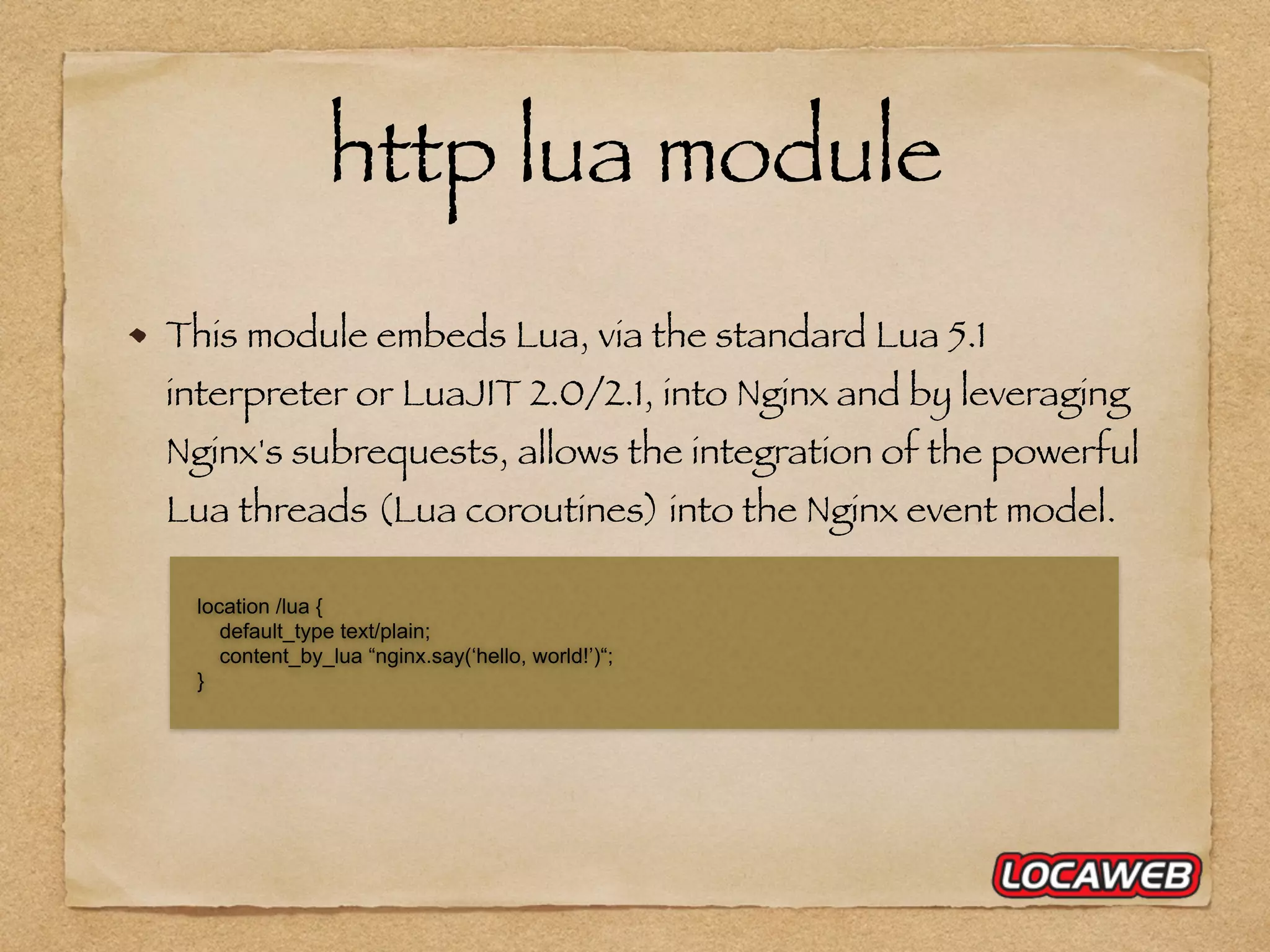 http lua module This module embeds Lua, via the standard Lua 5.1 interpreter or LuaJIT 2.0/2.1, into Nginx and by leveraging Nginx's subrequests, allows the integration of the powerful Lua threads (Lua coroutines) into the Nginx event model. location /lua { default_type text/plain; content_by_lua “nginx.say(‘hello, world!’)“; } 