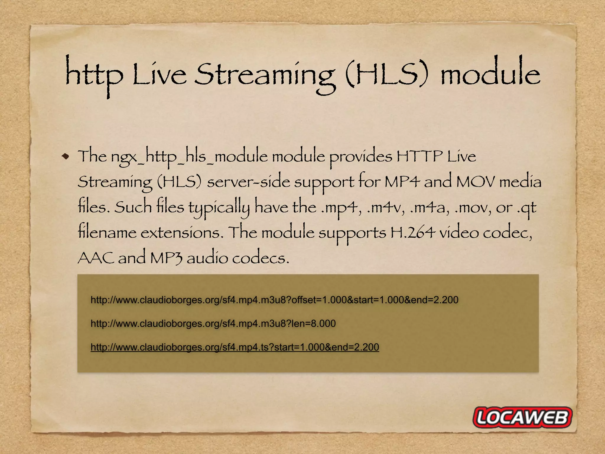 http Live Streaming (HLS) module The ngx_http_hls_module module provides HTTP Live Streaming (HLS) server-side support for MP4 and MOV media ﬁles. Such ﬁles typically have the .mp4, .m4v, .m4a, .mov, or .qt ﬁlename extensions. The module supports H.264 video codec, AAC and MP3 audio codecs. http://www.claudioborges.org/sf4.mp4.m3u8?offset=1.000&start=1.000&end=2.200 http://www.claudioborges.org/sf4.mp4.m3u8?len=8.000 http://www.claudioborges.org/sf4.mp4.ts?start=1.000&end=2.200 