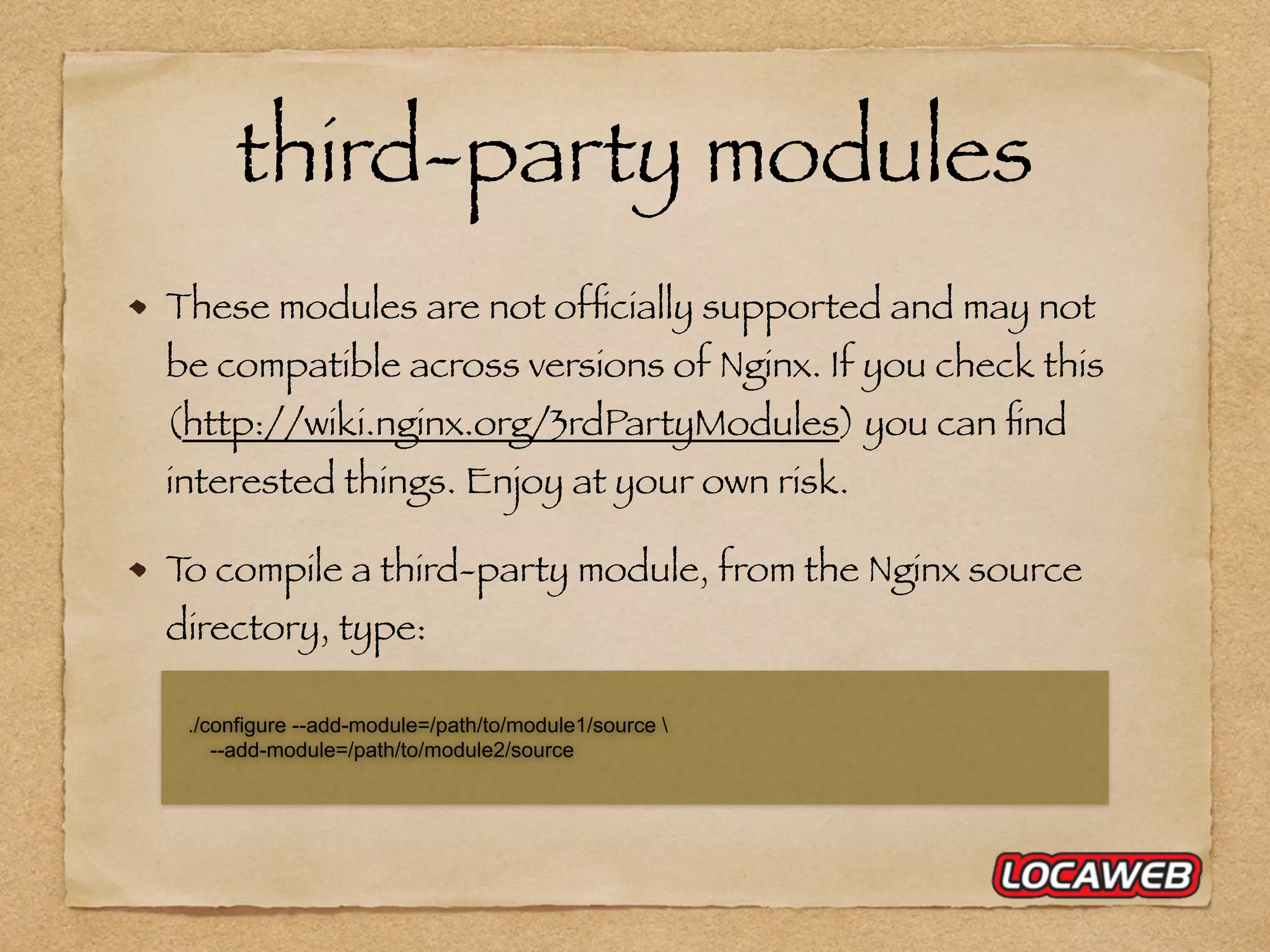 third-party modules These modules are not ofﬁcially supported and may not be compatible across versions of Nginx. If you check this (http://wiki.nginx.org/3rdPartyModules) you can ﬁnd interested things. Enjoy at your own risk. To compile a third-party module, from the Nginx source directory, type: ./configure --add-module=/path/to/module1/source --add-module=/path/to/module2/source 