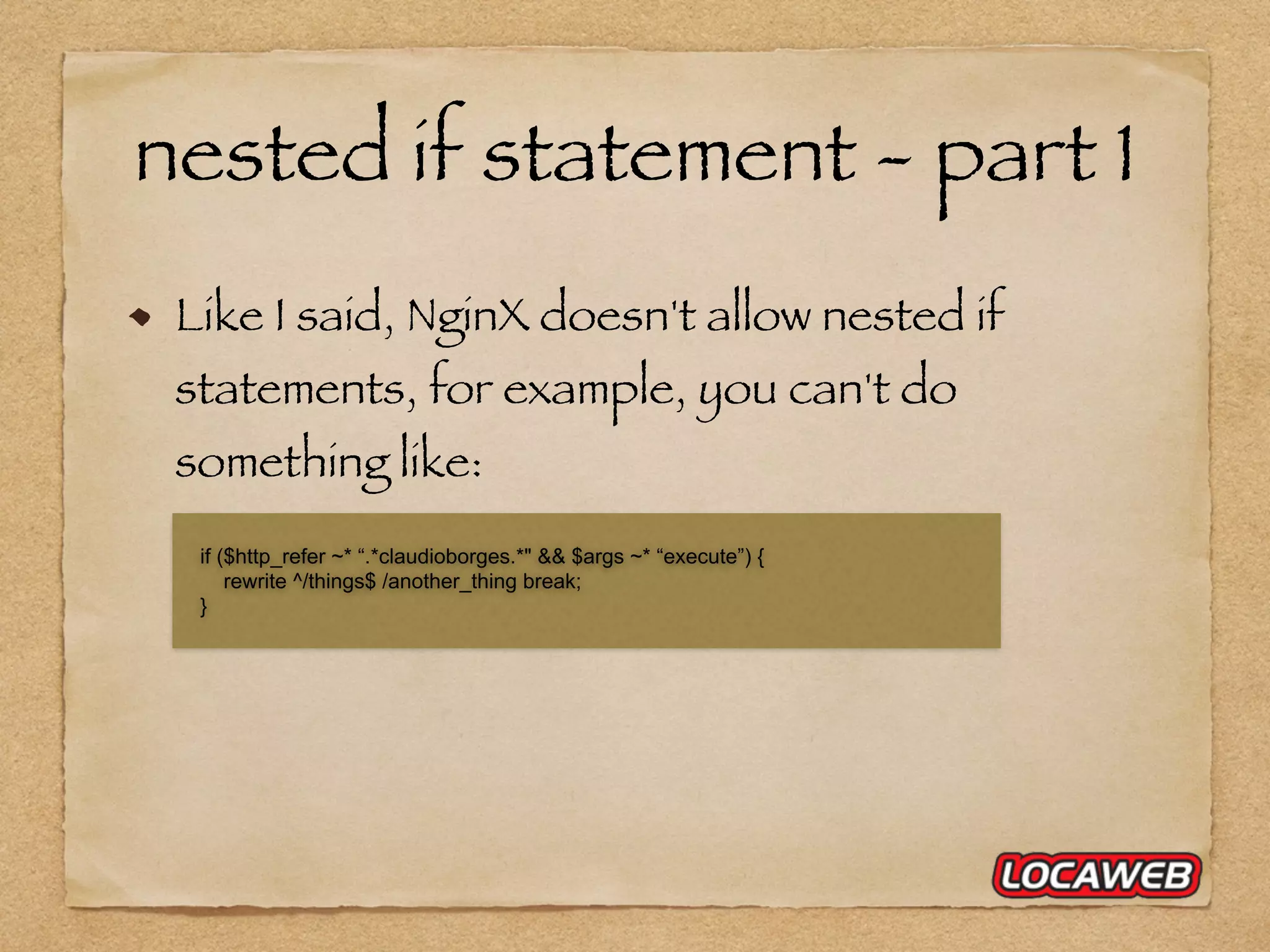 nested if statement - part 1 Like I said, NginX doesn't allow nested if statements, for example, you can't do something like: if ($http_refer ~* “.*claudioborges.*" && $args ~* “execute”) { rewrite ^/things$ /another_thing break; } 
