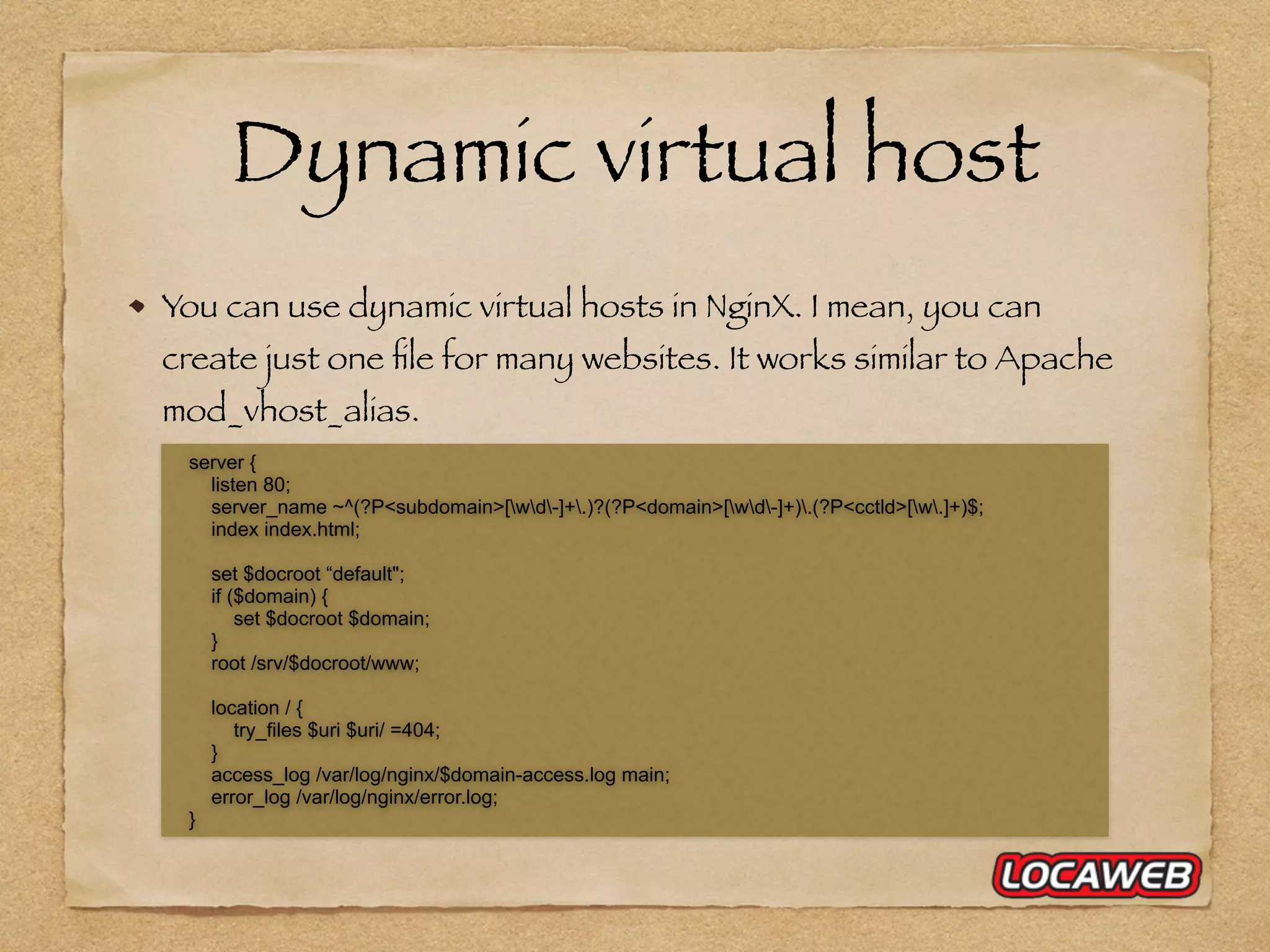 Dynamic virtual host You can use dynamic virtual hosts in NginX. I mean, you can create just one ﬁle for many websites. It works similar to Apache mod_vhost_alias. server { listen 80; server_name ~^(?P<subdomain>[wd-]+.)?(?P<domain>[wd-]+).(?P<cctld>[w.]+)$; index index.html; set $docroot “default"; if ($domain) { set $docroot $domain; } root /srv/$docroot/www; location / { try_files $uri $uri/ =404; } access_log /var/log/nginx/$domain-access.log main; error_log /var/log/nginx/error.log; } 