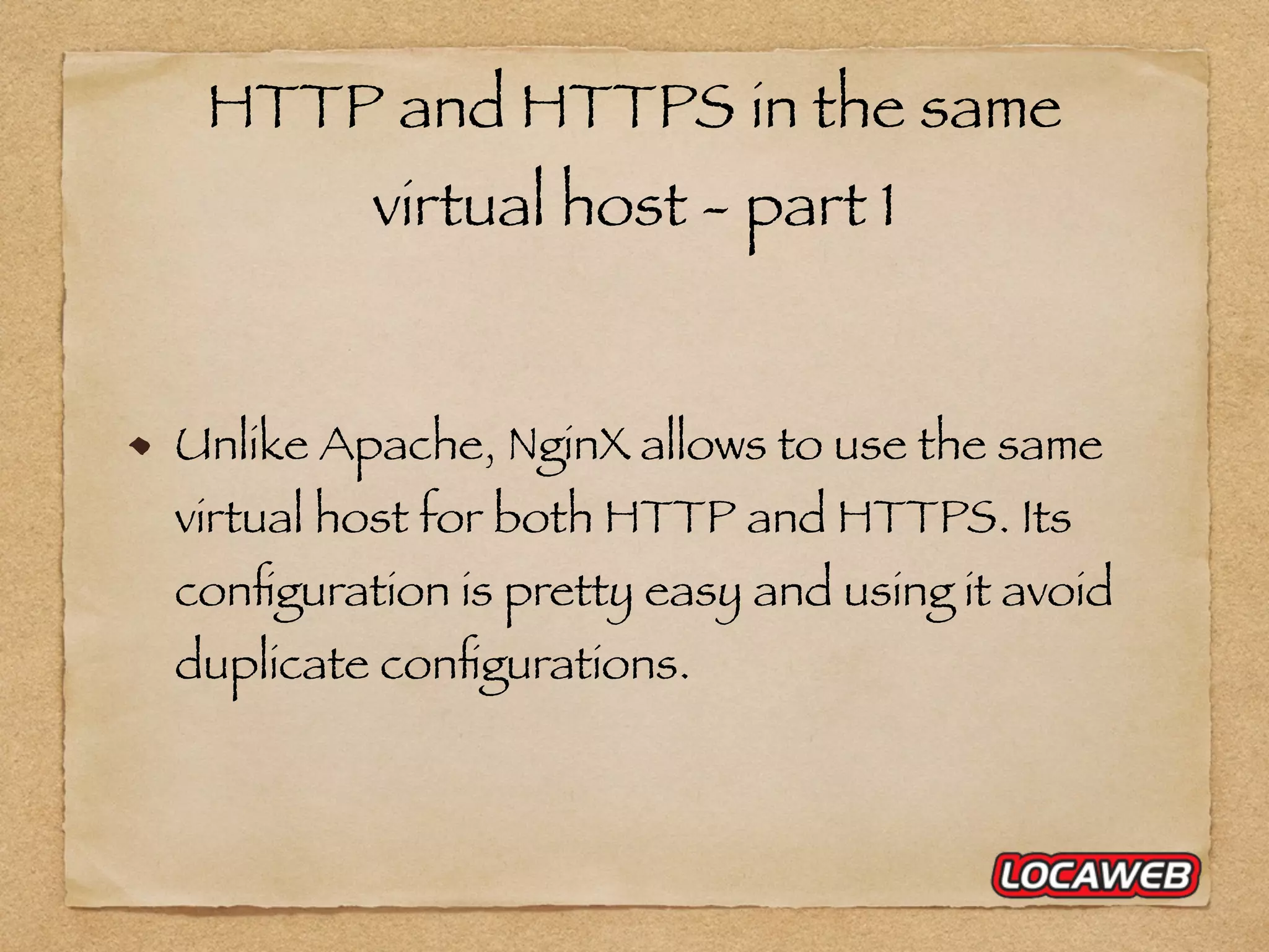 HTTP and HTTPS in the same virtual host - part 1 Unlike Apache, NginX allows to use the same virtual host for both HTTP and HTTPS. Its conﬁguration is pretty easy and using it avoid duplicate conﬁgurations. 