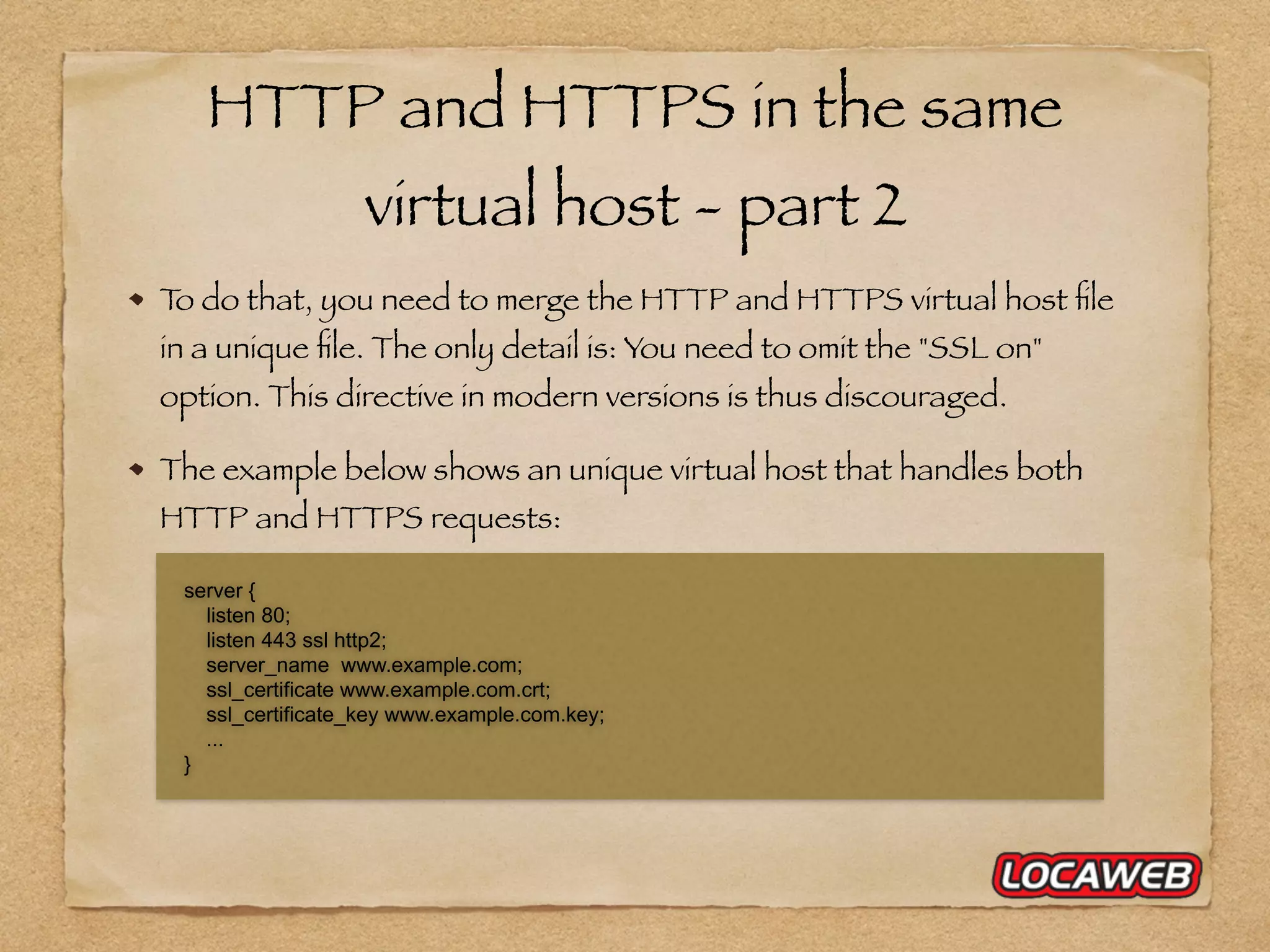 HTTP and HTTPS in the same virtual host - part 2 To do that, you need to merge the HTTP and HTTPS virtual host ﬁle in a unique ﬁle. The only detail is: You need to omit the "SSL on" option. This directive in modern versions is thus discouraged. The example below shows an unique virtual host that handles both HTTP and HTTPS requests: server { listen 80; listen 443 ssl http2; server_name www.example.com; ssl_certificate www.example.com.crt; ssl_certificate_key www.example.com.key; ... } 