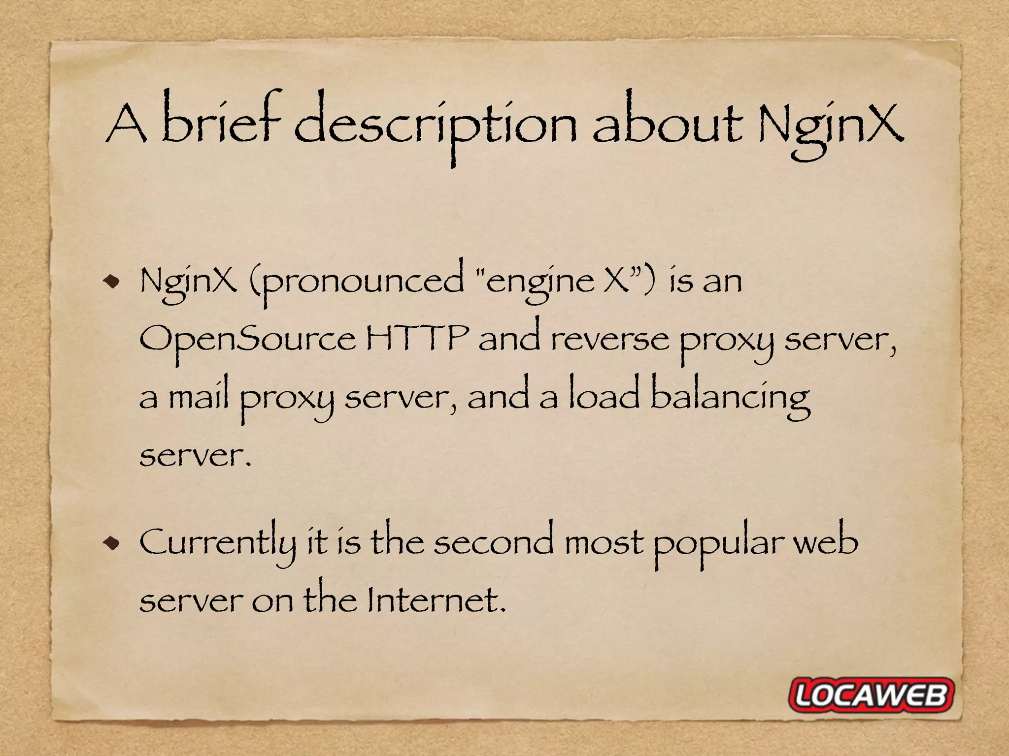 A brief description about NginX NginX (pronounced "engine X”) is an OpenSource HTTP and reverse proxy server, a mail proxy server, and a load balancing server. Currently it is the second most popular web server on the Internet. 