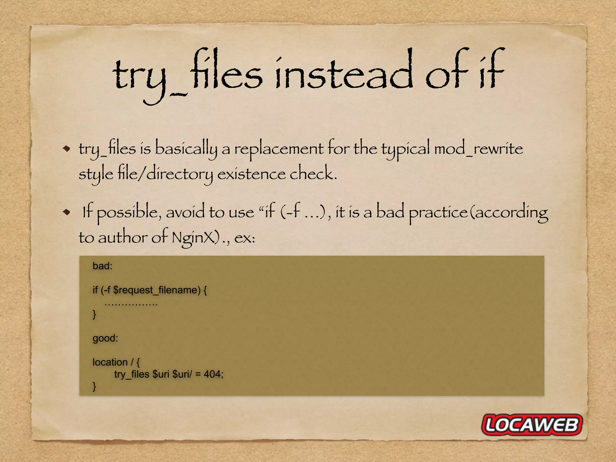 try_ﬁles is basically a replacement for the typical mod_rewrite style ﬁle/directory existence check. If possible, avoid to use “if (-f …), it is a bad practice(according to author of NginX)., ex: bad: if (-f $request_filename) { ……………. } good: location / { try_files $uri $uri/ = 404; } try_ﬁles instead of if 