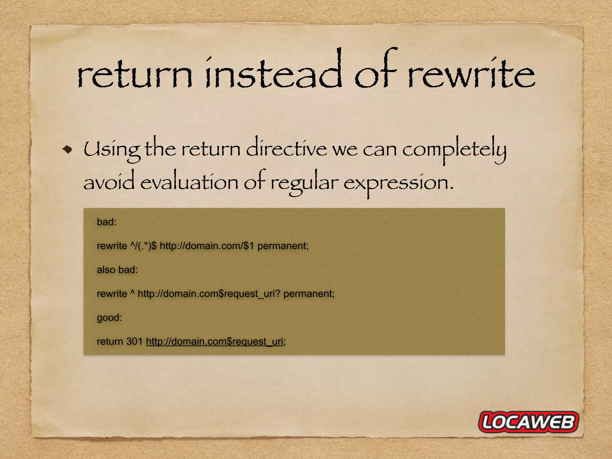 Using the return directive we can completely avoid evaluation of regular expression. bad: rewrite ^/(.*)$ http://domain.com/$1 permanent; also bad: rewrite ^ http://domain.com$request_uri? permanent; good: return 301 http://domain.com$request_uri; return instead of rewrite 