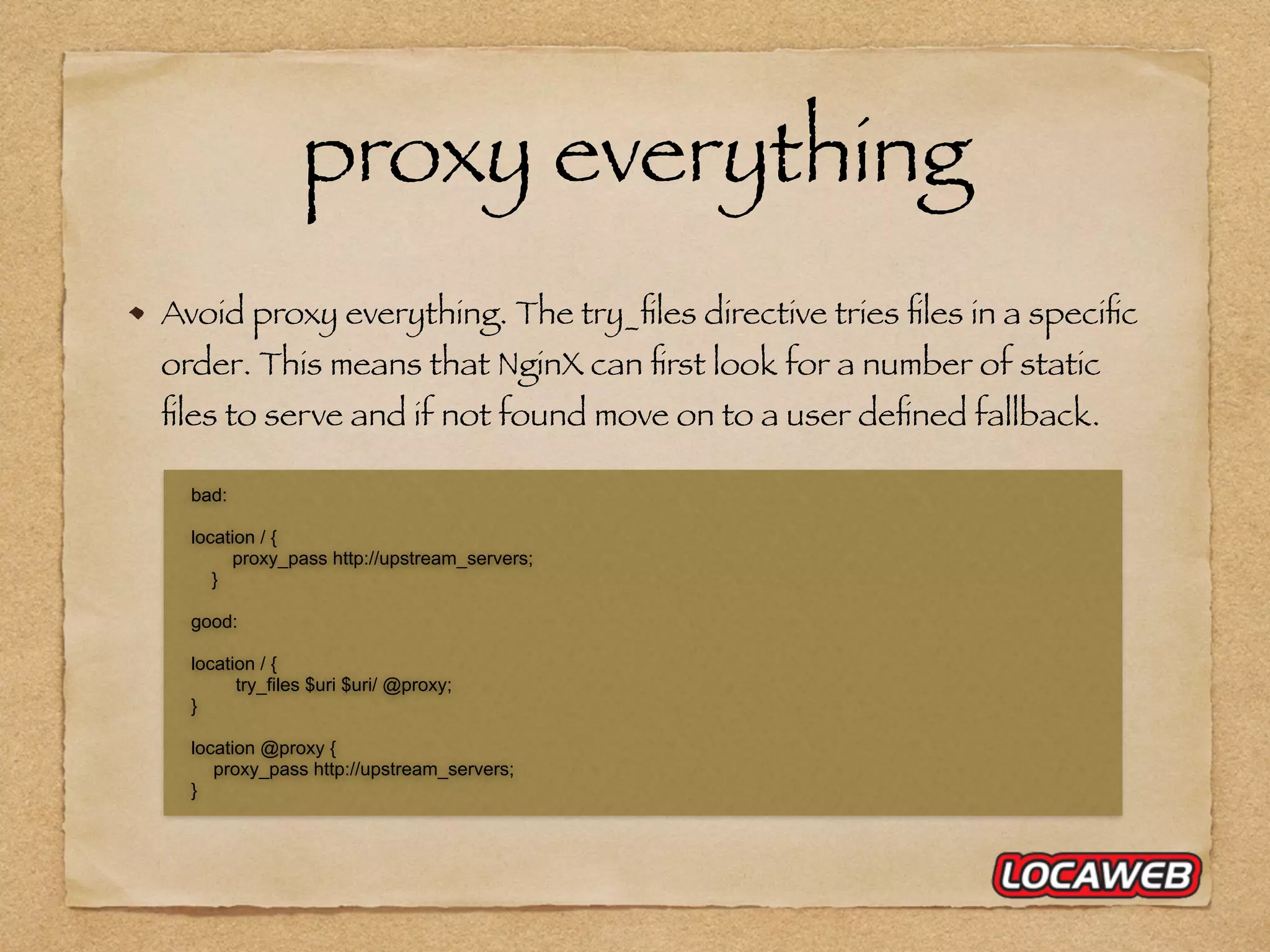 Avoid proxy everything. The try_ﬁles directive tries ﬁles in a speciﬁc order. This means that NginX can ﬁrst look for a number of static ﬁles to serve and if not found move on to a user deﬁned fallback. proxy everything bad: location / { proxy_pass http://upstream_servers; } good: location / { try_files $uri $uri/ @proxy; } location @proxy { proxy_pass http://upstream_servers; } 