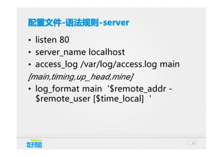 配置文件 -语法规则 -server
配置文件-语法规则-server
• listen 80
• server_name localhost
• access_log /var/log/access.log main
[main,timing,up_head,mine]
• log_format main '$remote_addr $remote_user [$time_local] '

16

 