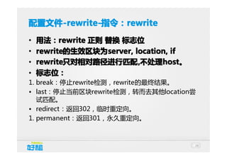 配置文件 -rewrite-指令：rewrite
配置文件-rewrite-指令：rewrite
-rewrite-指令：
•
•
•
•

用法：rewrite 正则 替换 标志位
用法：rewrite
rewrite的生效区块为server, location, if
rewrite的生效区块为
的生效区块为server,
rewrite只对相对路径进行匹配 ,不处理host。
rewrite只对相对路径进行匹配 不处理host
只对相对路径进行匹配,
host。
标志位：

1. break：停止rewrite检测，rewrite的最终结果。
• last：停止当前区块rewrite检测，转而去其他location尝
试匹配。
• redirect：返回302，临时重定向。
1. permanent：返回301，永久重定向。

24

 