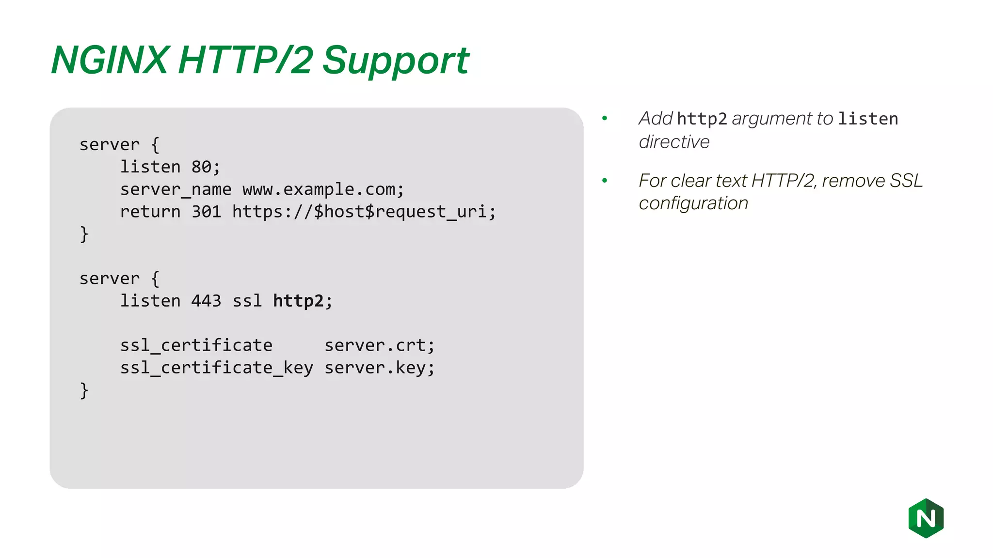 NGINX HTTP/2 Support
• Add http2 argument to listen
directive
• For clear text HTTP/2, remove SSL
configuration
server {
listen 80;
server_name www.example.com;
return 301 https://$host$request_uri;
}
server {
listen 443 ssl http2;
ssl_certificate server.crt;
ssl_certificate_key server.key;
}
 