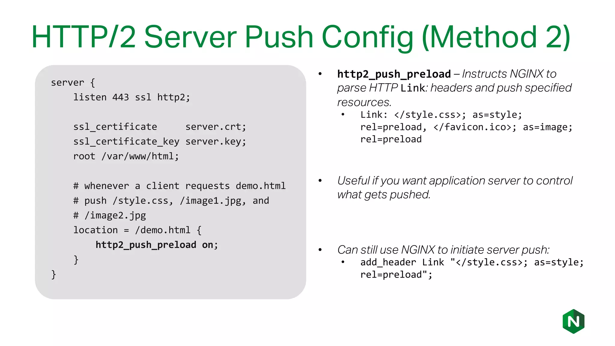 HTTP/2 Server Push Config (Method 2)
server {
listen 443 ssl http2;
ssl_certificate server.crt;
ssl_certificate_key server.key;
root /var/www/html;
# whenever a client requests demo.html
# push /style.css, /image1.jpg, and
# /image2.jpg
location = /demo.html {
http2_push_preload on;
}
}
• http2_push_preload – Instructs NGINX to
parse HTTP Link: headers and push specified
resources.
• Link: </style.css>; as=style;
rel=preload, </favicon.ico>; as=image;
rel=preload
• Useful if you want application server to control
what gets pushed.
• Can still use NGINX to initiate server push:
• add_header Link "</style.css>; as=style;
rel=preload";
 