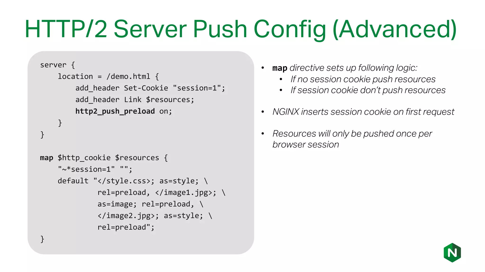 HTTP/2 Server Push Config (Advanced)
server {
location = /demo.html {
add_header Set-Cookie "session=1";
add_header Link $resources;
http2_push_preload on;
}
}
map $http_cookie $resources {
"~*session=1" "";
default "</style.css>; as=style; 
rel=preload, </image1.jpg>; 
as=image; rel=preload, 
</image2.jpg>; as=style; 
rel=preload";
}
• map directive sets up following logic:
• If no session cookie push resources
• If session cookie don’t push resources
• NGINX inserts session cookie on first request
• Resources will only be pushed once per
browser session
 