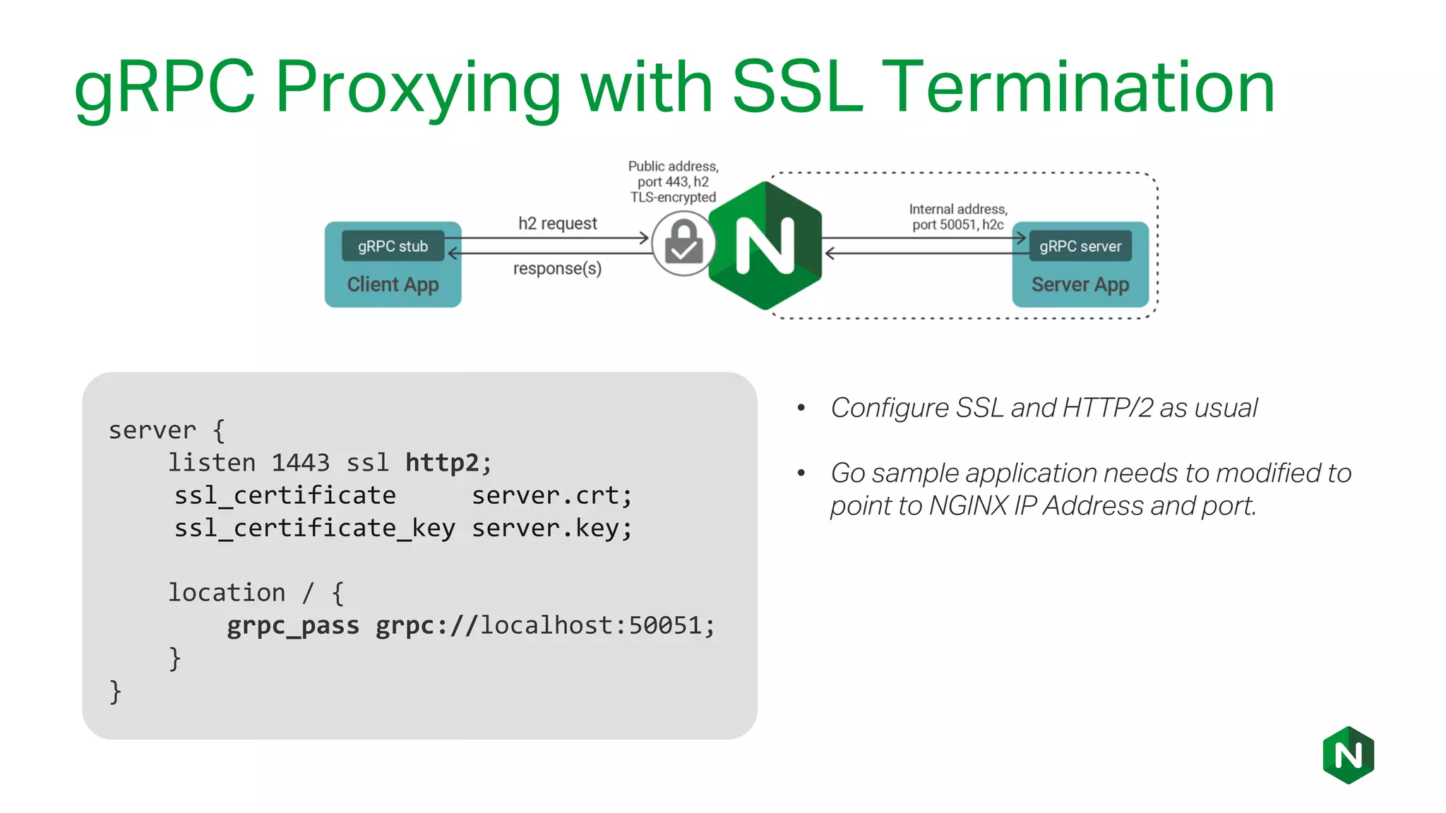 gRPC Proxying with SSL Termination
server {
listen 1443 ssl http2;
ssl_certificate server.crt;
ssl_certificate_key server.key;
location / {
grpc_pass grpc://localhost:50051;
}
}
• Configure SSL and HTTP/2 as usual
• Go sample application needs to modified to
point to NGINX IP Address and port.
 