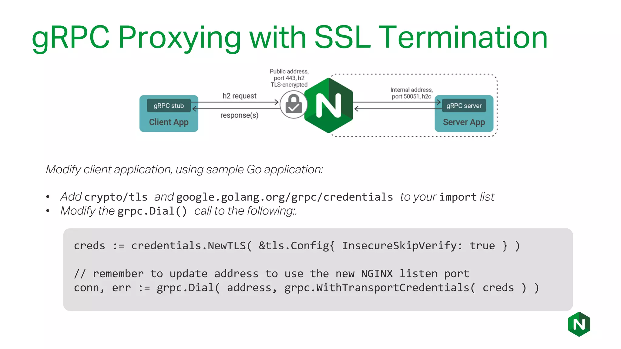gRPC Proxying with SSL Termination
creds := credentials.NewTLS( &tls.Config{ InsecureSkipVerify: true } )
// remember to update address to use the new NGINX listen port
conn, err := grpc.Dial( address, grpc.WithTransportCredentials( creds ) )
Modify client application, using sample Go application:
• Add crypto/tls and google.golang.org/grpc/credentials to your import list
• Modify the grpc.Dial() call to the following:.
 
