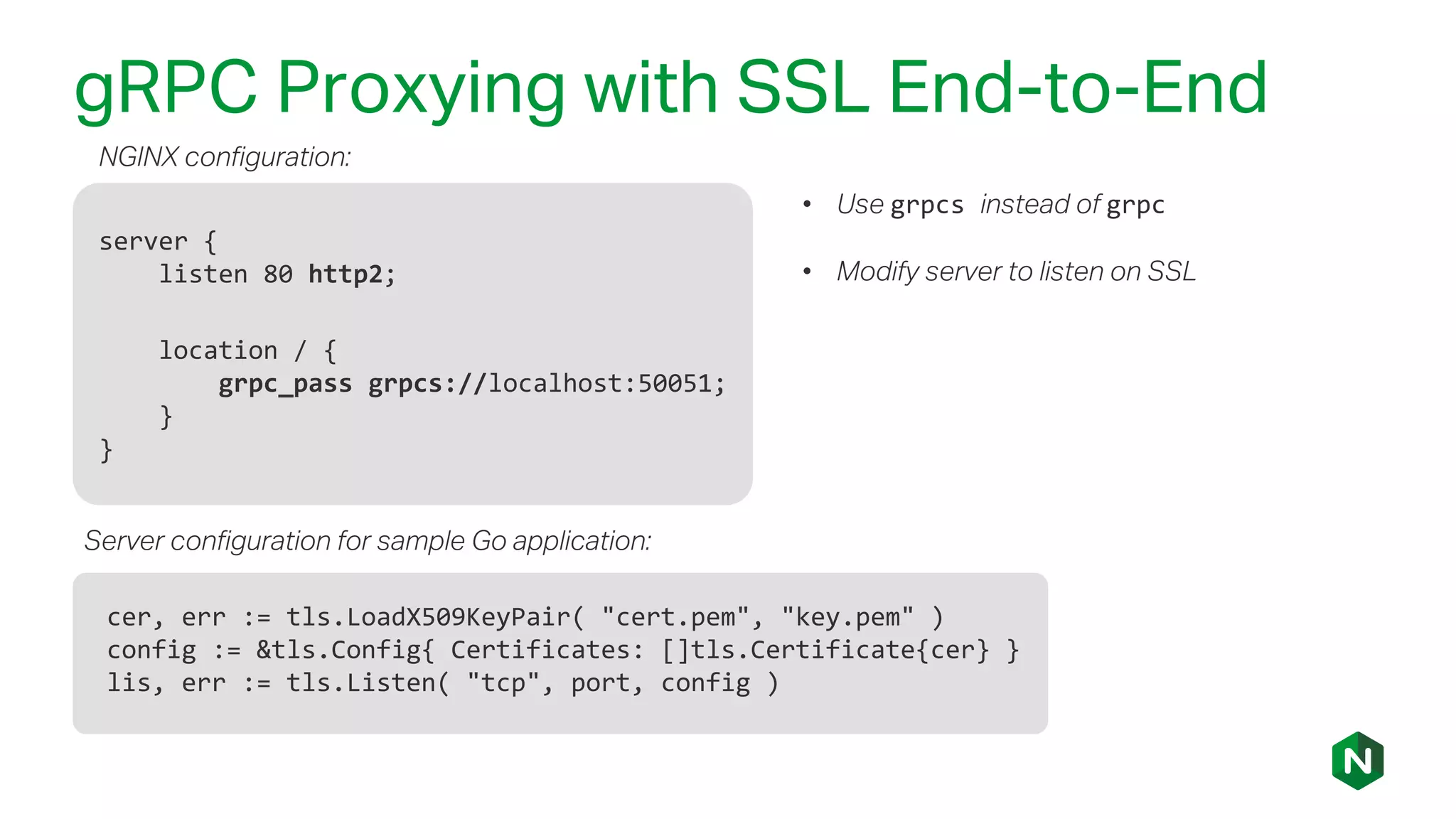 gRPC Proxying with SSL End-to-End
server {
listen 80 http2;
location / {
grpc_pass grpcs://localhost:50051;
}
}
• Use grpcs instead of grpc
• Modify server to listen on SSL
cer, err := tls.LoadX509KeyPair( "cert.pem", "key.pem" )
config := &tls.Config{ Certificates: []tls.Certificate{cer} }
lis, err := tls.Listen( "tcp", port, config )
NGINX configuration:
Server configuration for sample Go application:
 