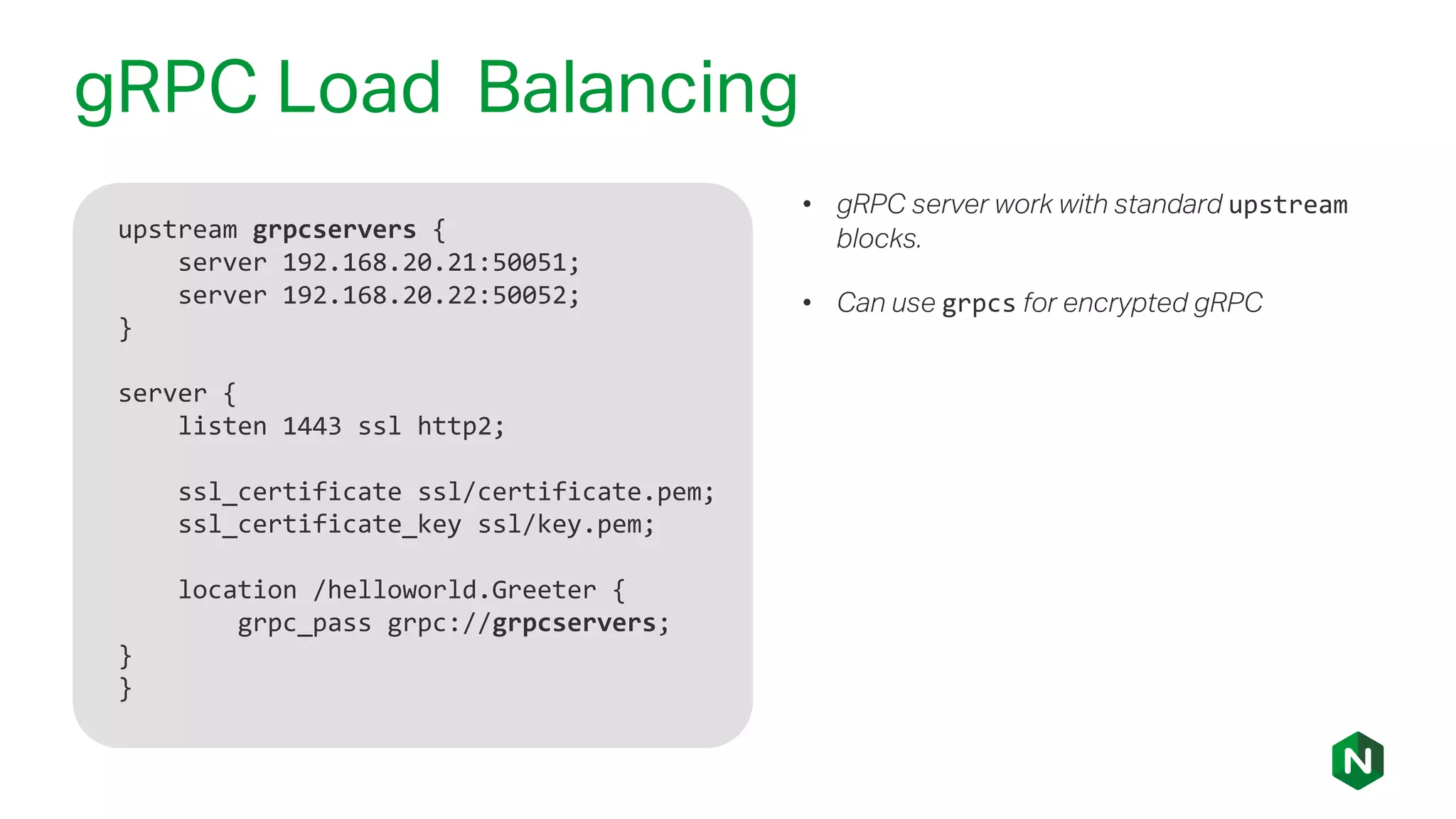 gRPC Load Balancing
upstream grpcservers {
server 192.168.20.21:50051;
server 192.168.20.22:50052;
}
server {
listen 1443 ssl http2;
ssl_certificate ssl/certificate.pem;
ssl_certificate_key ssl/key.pem;
location /helloworld.Greeter {
grpc_pass grpc://grpcservers;
}
}
• gRPC server work with standard upstream
blocks.
• Can use grpcs for encrypted gRPC
 