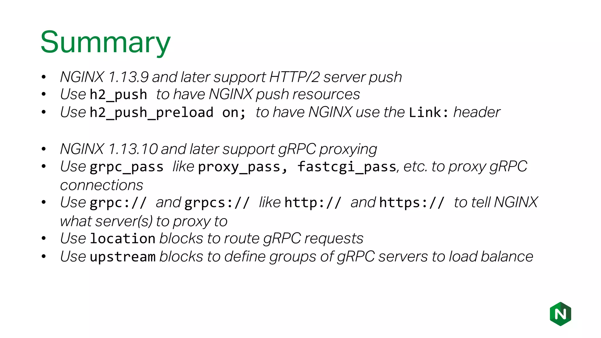 Summary
• NGINX 1.13.9 and later support HTTP/2 server push
• Use h2_push to have NGINX push resources
• Use h2_push_preload on; to have NGINX use the Link: header
• NGINX 1.13.10 and later support gRPC proxying
• Use grpc_pass like proxy_pass, fastcgi_pass, etc. to proxy gRPC
connections
• Use grpc:// and grpcs:// like http:// and https:// to tell NGINX
what server(s) to proxy to
• Use location blocks to route gRPC requests
• Use upstream blocks to define groups of gRPC servers to load balance
 