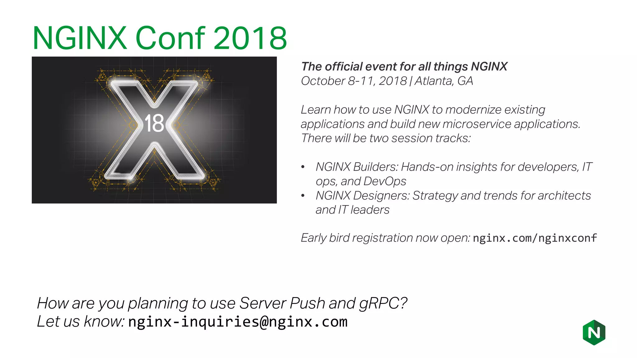NGINX Conf 2018
The official event for all things NGINX
October 8-11, 2018 | Atlanta, GA
Learn how to use NGINX to modernize existing
applications and build new microservice applications.
There will be two session tracks:
• NGINX Builders: Hands-on insights for developers, IT
ops, and DevOps
• NGINX Designers: Strategy and trends for architects
and IT leaders
Early bird registration now open: nginx.com/nginxconf
How are you planning to use Server Push and gRPC?
Let us know: nginx-inquiries@nginx.com
 