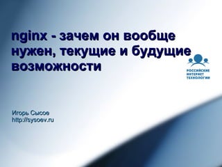nginx - зачем он вообще нужен, текущие и будущие возможности Игорь Сысое http://sysoev.ru 