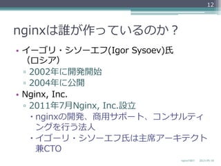 nginxは誰が作っているのか？
•  イーゴリ・シソーエフ(Igor  Sysoev)⽒氏
（ロシア）
▫  2002年年に開発開始
▫  2004年年に公開
•  Nginx,  Inc.
▫  2011年年7⽉月Nginx,  Inc.設⽴立立
– nginxの開発、商⽤用サポート、コンサルティ
ングを⾏行行う法⼈人
– イゴーリ・シソーエフ⽒氏は主席アーキテクト
兼CTO
2013-‐‑‒05-‐‑‒18nginxの紹介
12
 