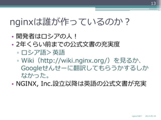 nginxは誰が作っているのか？
•  開発者はロシアの⼈人！
•  2年年くらい前までの公式⽂文書の充実度度
▫  ロシア語＞英語
▫  Wiki（http://wiki.nginx.org/）を⾒見見るか、
Googleせんせーに翻訳してもらうかするしか
なかった。
•  NGINX,  Inc.設⽴立立以降降は英語の公式⽂文書が充実
2013-‐‑‒05-‐‑‒18nginxの紹介
13
 