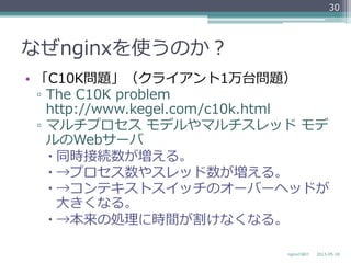 なぜnginxを使うのか？
•  「C10K問題」（クライアント1万台問題）
▫  The  C10K  problem
http://www.kegel.com/c10k.html
▫  マルチプロセス  モデルやマルチスレッド  モデ
ルのWebサーバ
– 同時接続数が増える。
– →プロセス数やスレッド数が増える。
– →コンテキストスイッチのオーバーヘッドが
⼤大きくなる。
– →本来の処理理に時間が割けなくなる。
2013-‐‑‒05-‐‑‒18nginxの紹介
30
 