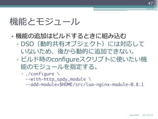 機能とモジュール
•  機能の追加はビルドするときに組み込む
▫  DSO（動的共有オブジェクト）には対応して
いないため、後から動的に追加できない。
▫  ビルド時のconﬁgureスクリプトに使いたい機
能のモジュールを指定する。
–  ./configure  
--with-http_spdy_module  
--add-module=$HOME/src/lua-nginx-module-0.8.1
2013-‐‑‒05-‐‑‒18nginxの紹介
47
 
