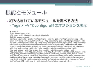 機能とモジュール
•  組み込まれているモジュールを調べる⽅方法
▫  "nginx  –V"でconﬁgure時のオプションを表⽰示
2013-‐‑‒05-‐‑‒18nginxの紹介
48
$  nginx  -‐‑‒V
nginx  version:  nginx/1.4.1
built  by  gcc  4.6.1  (Ubuntu/Linaro  4.6.1-‐‑‒9ubuntu3)  
TLS  SNI  support  enabled
conﬁgure  arguments:  -‐‑‒-‐‑‒preﬁx=/usr/local/nginx  -‐‑‒-‐‑‒error-‐‑‒log-‐‑‒path=/var/log/nginx/error.log  -‐‑‒-‐‑‒http-‐‑‒
client-‐‑‒body-‐‑‒temp-‐‑‒path=/var/lib/nginx/body  -‐‑‒-‐‑‒http-‐‑‒fastcgi-‐‑‒temp-‐‑‒path=/var/lib/nginx/fastcgi  -‐‑‒-‐‑‒http-‐‑‒
log-‐‑‒path=/var/log/nginx/access.log  -‐‑‒-‐‑‒http-‐‑‒proxy-‐‑‒temp-‐‑‒path=/var/lib/nginx/proxy  -‐‑‒-‐‑‒http-‐‑‒scgi-‐‑‒temp-‐‑‒
path=/var/lib/nginx/scgi  -‐‑‒-‐‑‒http-‐‑‒uwsgi-‐‑‒temp-‐‑‒path=/var/lib/nginx/uwsgi  -‐‑‒-‐‑‒lock-‐‑‒path=/var/lock/
nginx.lock  -‐‑‒-‐‑‒pid-‐‑‒path=/var/run/nginx.pid  -‐‑‒-‐‑‒user=nginx  -‐‑‒-‐‑‒group=nginx  -‐‑‒-‐‑‒with-‐‑‒http_̲ssl_̲module  -‐‑‒-‐‑‒
with-‐‑‒http_̲spdy_̲module  -‐‑‒-‐‑‒with-‐‑‒http_̲realip_̲module  -‐‑‒-‐‑‒with-‐‑‒http_̲addition_̲module  -‐‑‒-‐‑‒with-‐‑‒
http_̲xslt_̲module  -‐‑‒-‐‑‒with-‐‑‒http_̲image_̲ﬁlter_̲module  -‐‑‒-‐‑‒with-‐‑‒http_̲geoip_̲module  -‐‑‒-‐‑‒with-‐‑‒
http_̲sub_̲module  -‐‑‒-‐‑‒with-‐‑‒http_̲dav_̲module  -‐‑‒-‐‑‒with-‐‑‒http_̲ﬂv_̲module  -‐‑‒-‐‑‒with-‐‑‒http_̲mp4_̲module  -‐‑‒-‐‑‒with-‐‑‒
http_̲gunzip_̲module  -‐‑‒-‐‑‒with-‐‑‒http_̲gzip_̲static_̲module  -‐‑‒-‐‑‒with-‐‑‒http_̲random_̲index_̲module  -‐‑‒-‐‑‒with-‐‑‒
http_̲secure_̲link_̲module  -‐‑‒-‐‑‒with-‐‑‒http_̲degradation_̲module  -‐‑‒-‐‑‒with-‐‑‒http_̲stub_̲status_̲module  -‐‑‒-‐‑‒add-‐‑‒
module=/home/taki/src/ngx_̲pagespeed-‐‑‒release-‐‑‒1.5.27.2-‐‑‒beta  -‐‑‒-‐‑‒add-‐‑‒module=/home/taki/src/
ngx_̲devel_̲kit-‐‑‒0.2.18  -‐‑‒-‐‑‒add-‐‑‒module=/home/taki/src/lua-‐‑‒nginx-‐‑‒module-‐‑‒0.8.1  -‐‑‒-‐‑‒with-‐‑‒pcre=/home/
taki/src/pcre-‐‑‒8.32  -‐‑‒-‐‑‒with-‐‑‒pcre-‐‑‒jit  -‐‑‒-‐‑‒with-‐‑‒openssl=/home/taki/src/openssl-‐‑‒1.0.1e
 