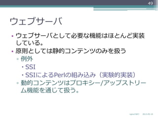 ウェブサーバ
•  ウェブサーバとして必要な機能はほとんど実装
している。
•  原則としては静的コンテンツのみを扱う
▫  例例外
– SSI
– SSIによるPerlの組み込み（実験的実装）
▫  動的コンテンツはプロキシー/アップストリー
ム機能を通じて扱う。
2013-‐‑‒05-‐‑‒18nginxの紹介
49
 