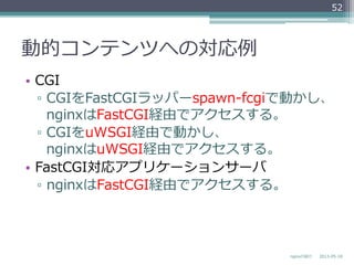 動的コンテンツへの対応例例
•  CGI
▫  CGIをFastCGIラッパーspawn-‐‑‒fcgiで動かし、
nginxはFastCGI経由でアクセスする。
▫  CGIをuWSGI経由で動かし、
nginxはuWSGI経由でアクセスする。
•  FastCGI対応アプリケーションサーバ
▫  nginxはFastCGI経由でアクセスする。
2013-‐‑‒05-‐‑‒18nginxの紹介
52
 