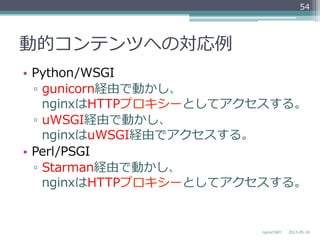動的コンテンツへの対応例例
•  Python/WSGI
▫  gunicorn経由で動かし、
nginxはHTTPプロキシーとしてアクセスする。
▫  uWSGI経由で動かし、
nginxはuWSGI経由でアクセスする。
•  Perl/PSGI
▫  Starman経由で動かし、
nginxはHTTPプロキシーとしてアクセスする。
2013-‐‑‒05-‐‑‒18nginxの紹介
54
 