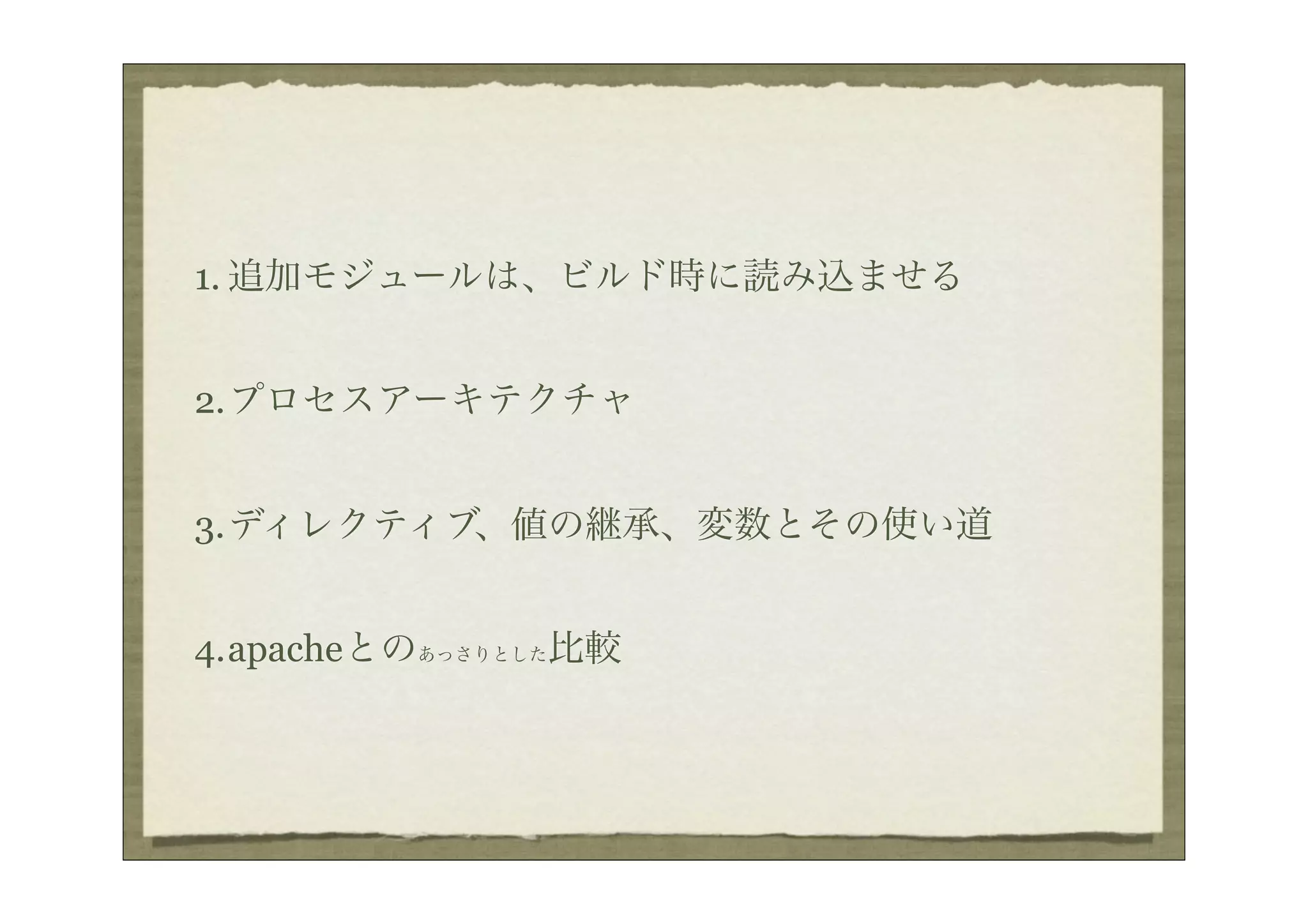 1. 追加モジュールは、ビルド時に読み込ませる


2.プロセスアーキテクチャ


3.ディレクティブ、値の継承、変数とその使い道


4.apacheとのあっさりとした比較
 
