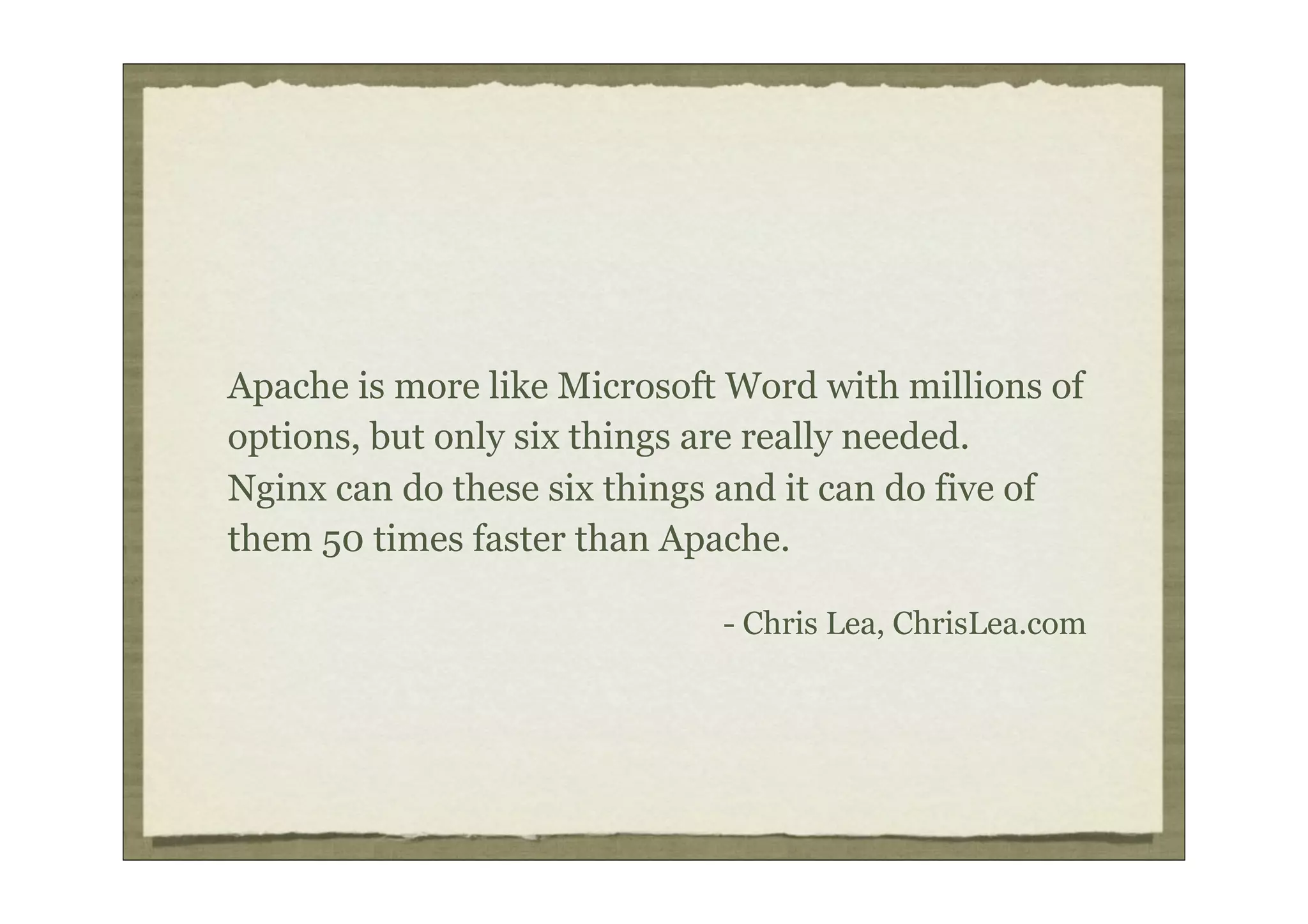 Apache is more like Microsoft Word with millions of
options, but only six things are really needed.
Nginx can do these six things and it can do five of
them 50 times faster than Apache.

                             - Chris Lea, ChrisLea.com
 